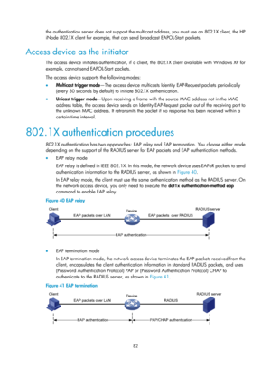 Page 1747 82 
the authentication server does not support the multicast address, you must use an 802.1X client, the HP 
iNode 802.1X client for example, that can send broadcast EAPOL-Start packets. 
Access device as the initiator 
The access device initiates authentication, if a client, the 802.1X client available with Windows XP for 
example, cannot send EAPOL-Start packets. 
The access device supports the following modes:  
•   Multicast trigger mode —The access device multicasts Identi ty EAP-Request packets...
