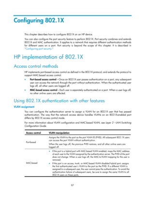 Page 1752 87 
Configuring 802.1X 
This chapter describes how to configure 802.1X on an HP device.  
You can also configure the port security feature to perform 802.1X. Port security combines and extends 
802.1X and MAC authentication. It applies to a network that requires different authentication methods 
for different users on a port. Port security is beyond the scope of this chapter. It is described in 
 Configuring port security . 
HP implementation of 802.1X 
Access control methods 
HP implements port-based...