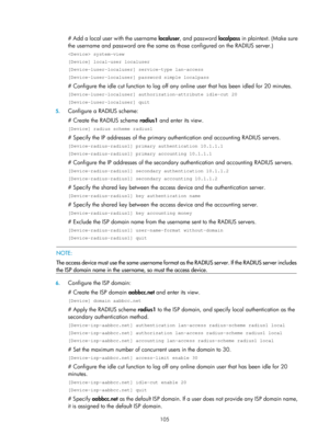 Page 1770 105 
# Add a local user with the username localuser, and password localpass in plaintext. (Make sure 
the username and password are the same as those configured on the RADIUS server.) 
 system-view 
[Device] local-user localuser 
[Device-luser-localuser] service-type lan-access 
[Device-luser-localuser] password simple localpass 
# Configure the idle cut function to log off any online user that has been idled for 20 minutes. 
[Device-luser-localuser] authorization-attribute idle-cut 20...