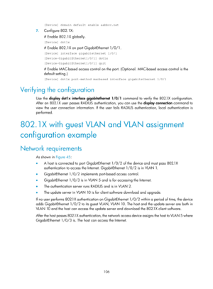 Page 1771 106 
[Device] domain default enable aabbcc.net 
7. Configure 802.1X: 
# Enable 802.1X globally. 
[Device] dot1x 
# Enable 802.1X on port GigabitEthernet 1/0/1. 
[Device] interface gigabitethernet 1/0/1 
[Device-GigabitEthernet1/0/1] dot1x 
[Device-GigabitEthernet1/0/1] quit 
# Enable MAC-based access control on the port. (Optional. MAC-based ac cess control is the 
default setting.) 
[Device] dot1x port-method macbased interface gigabitethernet 1/0/1 
Verifying the configuration 
Use the  display dot1x...