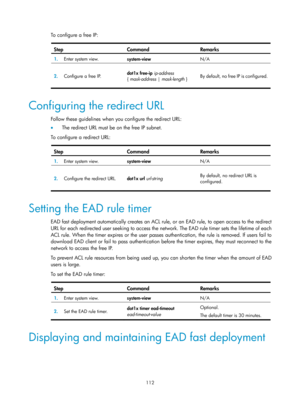 Page 1777 112 
To configure a free IP:  
Step Command Remarks 
1.  Enter system view. 
system-view  N/A 
2.  Configure a free IP.  dot1x free-ip
 ip-address 
{  mask-address |  mask-length } By default, no free IP is configured. 
 
Configuring the redirect URL 
Follow these guidelines when you configure the redirect URL: 
•
  The redirect URL must be on the free IP subnet. 
To configure a redirect URL: 
 
Step Command Remarks 
1.   Enter system view.  system-view  N/A 
2.  Configure the redirect URL.  dot1x url...