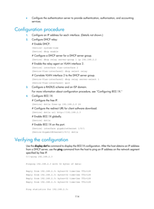 Page 1779 114 
•  Configure the authentication server to provide authentication, authorization, and accounting 
services. 
Configuration procedure 
1. Configure an IP address for each  interface. (Details not shown.) 
2. Configure DHCP relay: 
# Enable DHCP. 
 system-view 
[Device] dhcp enable 
# Configure a DHCP server for a DHCP server group.  
[Device] dhcp relay server-group 1 ip 192.168.2.2 
# Enable the relay agent on VLAN interface 2.  
[Device] interface vlan-interface 2 
[Device-Vlan-interface2] dhcp...