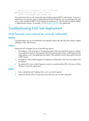 Page 1780 115 
    Packets: Sent = 4, Received = 4, Lost = 0 (0% loss), 
Approximate round trip times in milli-seconds: 
    Minimum = 0ms, Maximum = 0ms, Average = 0ms 
The output shows that you can access that segment before passing 802.1X authentication. If you use a 
web browser to access any external website beyond the free IP segments, you are redirected to the web 
server, which provides the 802.1X client software download service. Enter the external website address 
in dotted decimal notation, for...