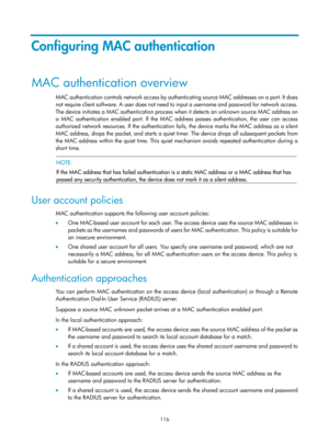 Page 1781 116 
Configuring MAC authentication 
MAC authentication overview 
MAC authentication controls network access by authenticating source MAC addresses on a port. It does 
not require client software. A user does not need to input a username and password for network access. 
The device initiates a MAC authentication process when it detects an unknown source MAC address on 
a MAC authentication enabled port. If the MAC address passes authentication, the user can access 
authorized network resources. If the...