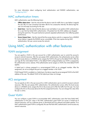 Page 1782 117 
For more information about configuring local authentication and RADIUS authentication, see 
Configuring AAA .
  
MAC authentication timers 
MAC authentication uses the following timers: 
•  Offline detect timer —Sets the interval that the device waits for traffic from a user before it regards 
the user idle. If a user connection has been idle  for two consecutive intervals, the device logs the 
user out and stops accounting for the user.  
•   Quiet timer —Sets the interval that the device must...