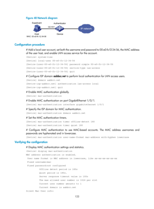 Page 1788 123 
Figure 48 Network diagram 
 
 
Configuration procedure 
# Add a local user account, set both the username and password to 00-e0-fc-12-34-56, the MAC address 
of the user host, and enable LAN access service for the account. 
 system-view 
[Device] local-user 00-e0-fc-12-34-56 
[Device-luser-00-e0-fc-12-34-56] password simple 00-e0-fc-12-34-56 
[Device-luser-00-e0-fc-12-34-56] service-type lan-access 
[Device-luser-00-e0-fc-12-34-56] quit 
# Configure ISP domain aabbcc.net to perform local...