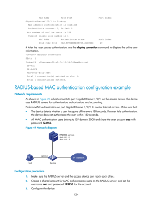 Page 1789 124 
          MAC Addr         From Port                    Port Index 
Gigabitethernet1/0/1 is link-up 
  MAC address authentication is enabled 
  Authenticate success: 1, failed: 0 
 Max number of on-line users is 256 
  Current online user number is 1 
          MAC Addr         Authenticate state           Auth Index 
          00e0-fc12-3456   MAC_AUTHENTICATOR_SUCCESS     29 
# After the user passes authentication, use the display connection command to display the online user 
information....