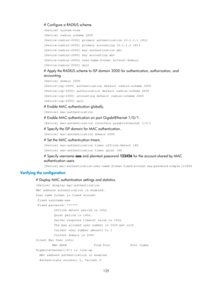 Page 1790 125 
# Configure a RADIUS scheme. 
 system-view 
[Device] radius scheme 2000 
[Device-radius-2000] primary authentication 10.1.1.1 1812 
[Device-radius-2000] primary accounting 10.1.1.2 1813 
[Device-radius-2000] key authentication abc 
[Device-radius-2000] key accounting abc 
[Device-radius-2000] user-name-format without-domain 
[Device-radius-2000] quit 
# Apply the RADIUS scheme to ISP domain 2000 for authentication, authorization, and 
accounting. 
[Device] domain 2000 
[Device-isp-2000]...