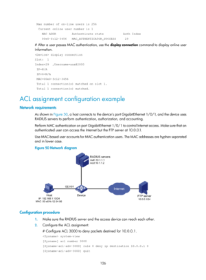 Page 1791 126 
 Max number of on-line users is 256 
  Current online user number is 1 
    MAC ADDR         Authenticate state           Auth Index 
    00e0-fc12-3456   MAC_AUTHENTICATOR_SUCCESS     29 
# After a user passes MAC authentication, use the display connection command to display online user 
information. 
 display connection 
Slot:  1 
Index=29  ,Username=aaa@2000 
 IP=N/A 
 IPv6=N/A 
 MAC=00e0-fc12-3456 
 Total 1 connection(s) matched on slot 1. 
 Total 1 connection(s) matched. 
ACL assignment...