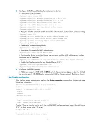 Page 1792 127 
3.
 
Configure RADIUS-based MAC authentication on the device: 
# Configure a RADIUS scheme. 
[Sysname] radius scheme 2000 
[Sysname-radius-2000] primary authentication 10.1.1.1 1812 
[Sysname-radius-2000] primary accounting 10.1.1.2 1813 
[Sysname-radius-2000] key authentication simple abc 
[Sysname-radius-2000] key accounting simple abc 
[Sysname-radius-2000] user-name-format without-domain 
[Sysname-radius-2000] quit 
# Apply the RADIUS scheme to an ISP domain fo r authentication, authorization,...