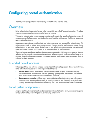 Page 1794 129 
Configuring portal authentication 
The IPv6 portal configuration is available only on the HP 5500 EI switch series. 
Overview 
Portal authentication helps control access to the Internet. It is also called web authentication. A website 
implementing portal authentication is called a portal website. 
With portal authentication, an access device redirects all users to the portal authentication page. All 
users can access the free services provided on the port al website; but to access the Internet, a...
