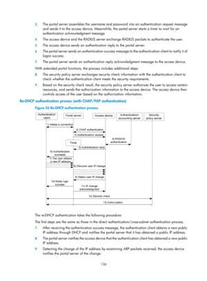 Page 1801 136 
3.
 
The portal server assembles the username and pa ssword into an authentication request message 
and sends it to the access device. Meanwhile, the portal server starts a timer to wait for an 
authentication acknow ledgment message. 
4. The access device and the RADIUS server exchan ge RADIUS packets to authenticate the user. 
5. The access device sends an authentication reply to the portal server. 
6. The portal server sends an authentication success mess age to the authentication client to...