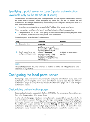 Page 1808 143 
Specifying a portal server for Layer 3 portal authentication 
(available only on the HP 5500 EI series) 
This task allows you to specify the portal server parameters for Layer 3 portal authentication, including 
the portal server IP address, shared encryption key, server port, and the URL address for web 
authentication. According to the networking environmen t, you can configure a remote portal server or a 
local portal server as needed. 
•   To configure a remote portal server, specify the IP...