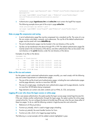 Page 1810 145 
Password : 
 
 
3. Authentication pages  logonSuccess.htm and online.htm  must contain the logoff Post request. 
The following example shows part of the script in page  online.htm. 
 
 
 
Rules on page file compression and saving 
•  A set of authentication page files must be compressed into a standard zip file. The name of a zip 
file can contain only letters, numerals, and unders cores. The zip file of the default authentication 
pages must be saved with name  defaultfile.zip. 
•   The set of...