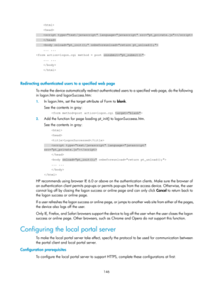 Page 1811 146 
     
     
     
     
     \
    ... ... 
 
    ... ... 
     
     
 
Redirecting authenticated users to a specified web page 
To make the device automatically redirect authenticated users to a specified web page, do the following 
in logon.htm and logonSuccess.htm: 
1. In logon.htm, set the targ et attribute of Form to blank. 
See the contents in gray: 
     
2.  Add the function for page loading pt_init() to logonSucceess.htm. 
See the contents in gray: 
     
     
    LogonSuccessed...