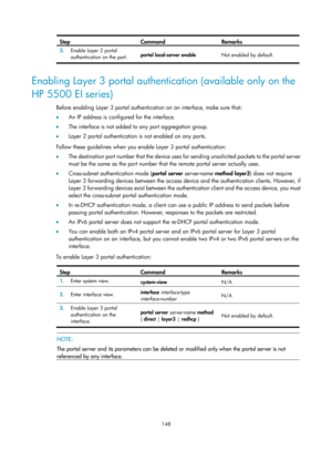 Page 1813 148 
Step Command Remarks 
3.  Enable Layer 2 portal 
authentication on the port.  portal local-server enable 
Not enabled by default. 
 
Enabling Layer 3 portal authentication (available only on the 
HP 5500 EI series) 
Before enabling Layer 3 portal authentication on an interface, make sure that:  
•  An IP address is configured for the interface. 
•   The interface is not added to any port aggregation group. 
•   Layer 2 portal authentication is not enabled on any ports.  
Follow these guidelines...