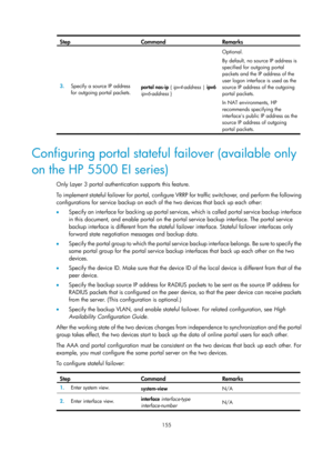 Page 1820 155 
Step Command Remarks 
3.  Specify a source IP address 
for outgoing portal packets.  portal nas-ip 
{ ipv4-address  | ipv6 
ipv6-address }   Optional. 
By default, no source IP address is 
specified for outgoing portal 
packets and the IP address of the 
user logon interface is used as the 
source IP address of the outgoing 
portal packets. 
In NAT environments, HP 
recommends specifying the 
interfaces public IP address as the 
source IP address of outgoing 
portal packets. 
 
Configuring portal...