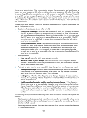 Page 1823 158 
During portal authentication, if the communication between the access device and portal server is 
broken, new portal users are not able to log on and the online portal users are not able to log off normally. 
To address this problem, the access device must be able to detect the reachability changes of the portal 
server quickly and take corresponding actions to deal with the changes. For example, after the access 
device detects that the portal server is unreachable,  it allows portal users to...