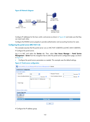 Page 1827 162 
Figure 60 Network diagram 
 
 
Configure IP addresses for the host, switch, and servers as shown in  Figure 60 and mak e sure that they 
can reach each other. 
Configure the RADIUS server properly to provide authentication and accounting functions for users. 
Configuring the portal server (IMC PLAT 5.0) 
This example assumes that the portal server runs on IMC PLAT 5.0(E0101) and IMC UAM 5.0(E0101). 
# Configure the portal server. 
Log in to IMC and select the  Service tab. Then, select  User Access...