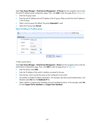 Page 1828 163 
Select User Access Manager  > Portal Service Management  > IP Group from the navigation tree to enter 
the portal IP address group configuration page. Then, click  Add to enter the page shown in  Figure 62.  
•   Enter the I

P group name. 
•   Enter the start IP address and end IP address of the IP group. Make sure that the host IP address is 
in the IP group. 
•   Select a service group. By default, the group  Ungrouped is used. 
•   Select the IP group type  Normal. 
Figure 62  Adding an IP...