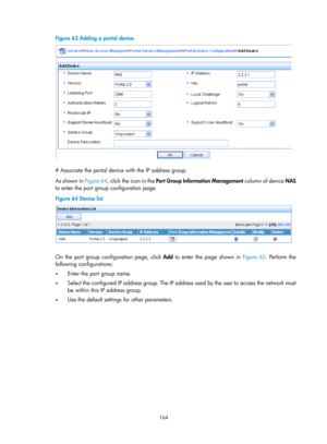 Page 1829 164 
Figure 63 Adding a portal device 
 
 
# Associate the portal device with the IP address group. 
As shown in Figure 64, c
lick the icon in the  Port Group Information Management  column of device NAS 
to enter the port group configuration page.  
Figure 64  Device list 
 
 
On the port group configuration page, click Add to enter the page shown in  Figure 65. P erform the 
following configurations: 
•   Enter the port group name. 
•   Select the configured IP address group. The IP address used by...