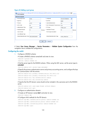 Page 1830 165 
Figure 65 Adding a port group 
 
 
# Select User Access Manager  > Service Parameters  > Validate System Configuration  from the 
navigation tree to validate the configurations. 
Configuring the switch 
1.  Configure a RADIUS scheme: 
# Create a RADIUS scheme named  rs1 and enter its view.  
 system-view 
[Switch] radius scheme rs1 
# Set the server type for the RADIUS scheme. When  using the IMC server, set the server type to 
extended .  
[Switch-radius-rs1] server-type extended 
# Specify the...