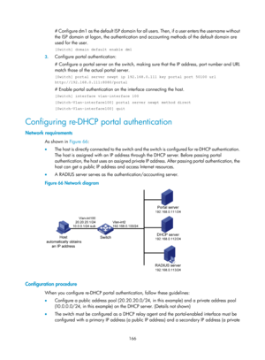 Page 1831 166 
# Configure dm1 as the default ISP domain for all users. Then, if a user enters the username without 
the ISP domain at logon, the authentication an d accounting methods of the default domain are 
used for the user. 
[Switch] domain default enable dm1 
3.  Configure portal authentication: 
# Configure a portal server on the switch, making  sure that the IP address, port number and URL 
match those of the actual portal server. 
[Switch] portal server newpt ip 192.168.0.111 key portal port 50100 url...