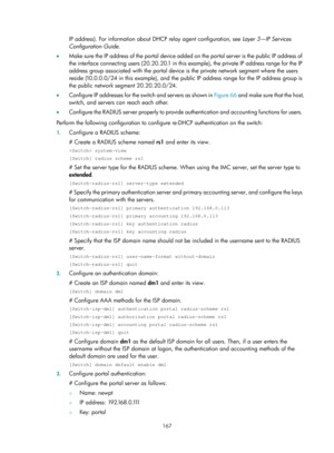 Page 1832 167 
IP address). For information about DHCP relay agent configuration, see  Layer 3—IP Services 
Configuration Guide . 
•   Make sure the IP address of the portal device added on the portal server is the public IP address of 
the interface connecting users (20. 20.20.1 in this example), the private IP address range for the IP 
address group associated with the portal device  is the private network segment where the users 
reside (10.0.0.0/24 in this example), and the public IP address range for the IP...