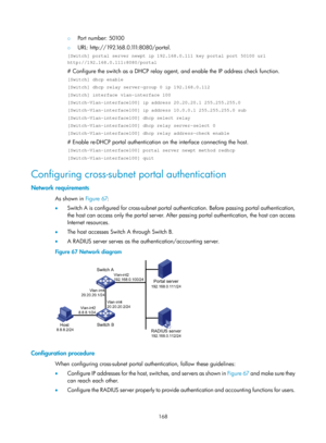 Page 1833 168 
{ Port number: 50100 
{ U R L :  h t t p : / / 1 9 2 .16 8 . 0 .1 11:8080/portal. 
[Switch] portal server newpt ip 192.168.0.111 key portal port 50100 url \
http://192.168.0.111:8080/portal 
# Configure the switch as a DHCP relay agen t, and enable the IP address check function.  
[Switch] dhcp enable 
[Switch] dhcp relay server-group 0 ip 192.168.0.112 
[Switch] interface vlan-interface 100 
[Switch–Vlan-interface100] ip address 20.20.20.1 255.255.255.0 
[Switch–Vlan-interface100] ip address...