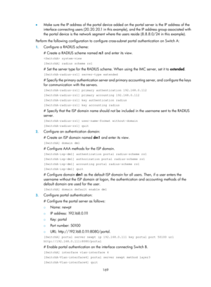 Page 1834 169 
•  Make sure the IP address of the portal device added on the portal server is the IP address of the 
interface connecting users (20.20.20.1 in this exam ple), and the IP address group associated with 
the portal device is the network segment where  the users reside (8.8.8.0/24 in this example). 
Perform the following configuration to configure cross-subnet portal authentication on Switch A:  
1. Configure a RADIUS scheme: 
# Create a RADIUS scheme named  rs1 and enter its view.  
 system-view...