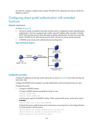 Page 1835 170 
On Switch B, configure a default route to subnet 192.168.0.0/24, setting the next hop as 20.20.20.1. 
(Details not shown.) 
Configuring direct portal authentication with extended 
functions 
Network requirements 
As shown in Figure 68: 
•   T
he host is directly connected to the switch and the switch is configured for direct extended portal 
authentication. The host is assigned with a publ ic network IP address either manually or through 
DHCP. If the host fails security check after passing...