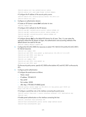 Page 1836 171 
[Switch-radius-rs1] key authentication radius 
[Switch-radius-rs1] user-name-format without-domain 
# Configure the IP address of the security policy server.  
[Switch-radius-rs1] security-policy-server 192.168.0.113 
[Switch-radius-rs1] quit 
2. Configure an authentication domain: 
# Create an ISP domain named  dm1 and enter its view.  
[Switch] domain dm1 
# Configure AAA methods for the ISP domain. 
[Switch-isp-dm1] authentication portal radius-scheme rs1 
[Switch-isp-dm1] authorization portal...