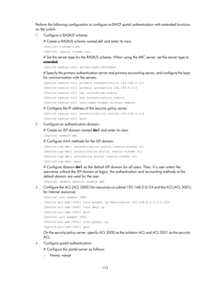 Page 1838 173 
Perform the following configuration to configure re-DHCP portal authentication with extended functions 
on the switch: 
1. Configure a RADIUS scheme: 
# Create a RADIUS scheme named  rs1 and enter its view.  
 system-view 
[Switch] radius scheme rs1 
# Set the server type for the RADIUS scheme. When  using the IMC server, set the server type to 
extended .  
[Switch-radius-rs1] server-type extended 
# Specify the primary authentication server and primary accounting server, and configure the keys...