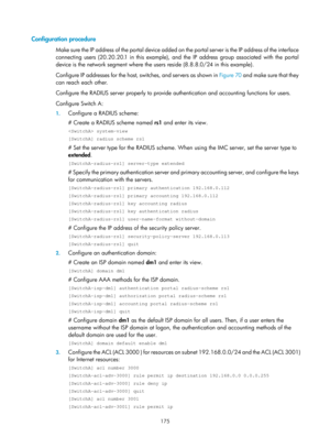 Page 1840 175 
Configuration procedure 
Make sure the IP address of the portal device added on the portal server is the IP address of the interface 
connecting users (20.20.20.1 in this example), and  the IP address group associated with the portal 
device is the network segment where the us ers reside (8.8.8.0/24 in this example). 
Configure IP addresses for the host, switches, and servers as shown in  Figure 70 and mak
 e sure that they 
can reach each other. 
Configure the RADIUS server properly to provide...