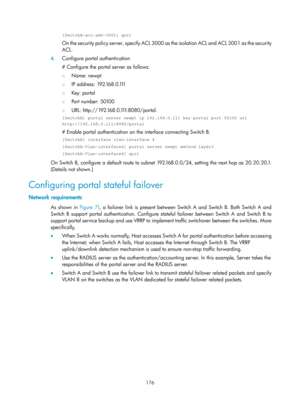 Page 1841 176 
[SwitchA-acl-adv-3001] quit 
On the security policy server, specify ACL 3000 as the isolation ACL and ACL 3001 as the security 
ACL. 
4. Configure portal authentication 
# Configure the portal server as follows:  
{  Name: newpt 
{ IP address: 192.168.0.1 11 
{  Key: portal 
{ Port number: 50100 
{ U R L :  h t t p : / / 1 9 2 .16 8 . 0 .1 11:8080/portal. 
[SwitchA] portal server newpt ip 192.168.0.111 key portal port 50100 url\
 
http://192.168.0.111:8080/portal 
# Enable portal authentication on...