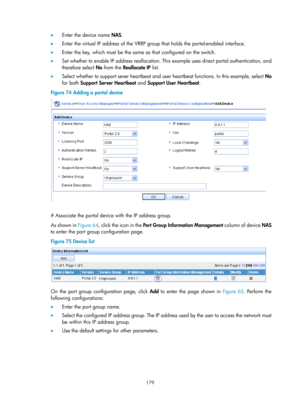 Page 1844 179 
•  Enter the device name  NAS. 
•   Enter the virtual IP address of the VRRP grou p that holds the portal-enabled interface. 
•   Enter the key, which must be the same as that configured on the switch. 
•   Set whether to enable IP address reallocation. This  example uses direct portal authentication, and 
therefore select  No from the Reallocate IP  list. 
•   Select whether to support sever heartbeat and user  heartbeat functions. In this example, select No 
for both Support Server Heartbeat  and...