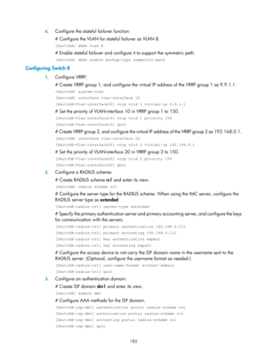 Page 1847 182 
6.
 
Configure the stateful failover function: 
# Configure the VLAN for stateful failover as VLAN 8. 
[SwitchA] dhbk vlan 8 
# Enable stateful failover and configure it to support the symmetric path. 
[SwitchA] dhbk enable backup-type symmetric-path 
Configuring Switch B 
1. Configure VRRP: 
# Create VRRP group 1, and configure the virtua l IP address of the VRRP group 1 as 9.9.1.1. 
 system-view 
[SwitchB] interface vlan-interface 10 
[SwitchB–Vlan-interface10] vrrp vrid 1 virtual-ip 9.9.1.1 
#...