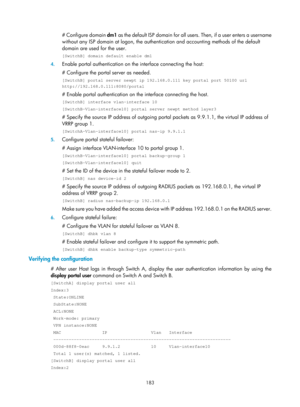 Page 1848 183 
# Configure domain dm1 as the default ISP domain for all users. Then, if a user enters a username 
without any ISP domain at logon, the authenti cation and accounting methods of the default 
domain are used for the user. 
[SwitchB] domain default enable dm1 
4.  Enable portal authentication on the interface connecting the host: 
# Configure the portal server as needed. 
[SwitchB] portal server newpt ip 192.168.0.111 key portal port 50100 url\
 
http://192.168.0.111:8080/portal 
# Enable portal...