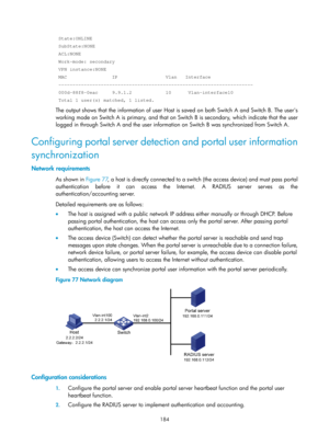 Page 1849 184 
 State:ONLINE 
 SubState:NONE 
 ACL:NONE 
 Work-mode: secondary 
 VPN instance:NONE 
 MAC                IP                 Vlan   Interface 
 --------------------------------------------------------------------- 
 000d-88f8-0eac     9.9.1.2            10      Vlan-interface10 
 Total 1 user(s) matched, 1 listed. 
The output shows that the information of user Host is saved on both Switch A and Switch B. The users 
working mode on Switch A is primary, and that on Switch B is secondary, which...