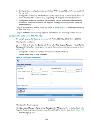 Page 1850 185 
3.
 
Configure direct portal authentication on interf ace VLAN-interface 100, which is connected with 
the user host.  
4.  Configure the portal server detection function on  the access device, so that the access device can 
detect the status of the portal se rver by cooperating with the port al server heartbeat function.   
5. Configure the portal user information synchroniz ation function, so that the access device can 
synchronize portal user information with the port al server by cooperating...