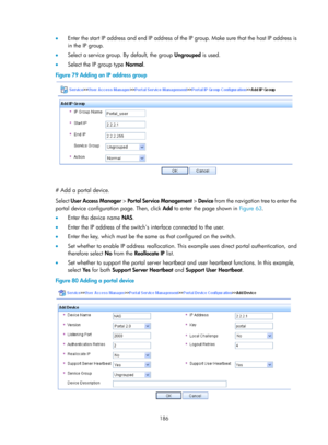 Page 1851 186 
•  Enter the start IP address and end IP address of the IP group. Make sure that the host IP address is 
in the IP group. 
•   Select a service group. By default, the group  Ungrouped is used. 
•   Select the IP group type  Normal. 
Figure 79  Adding an IP address group 
 
 
# Add a portal device. 
Select User Access Manager  > Portal Service Management  > Device from the navigation tree to enter the 
portal device configuration page. Then, click  Add to enter the page shown in  Figure 63.  
•...