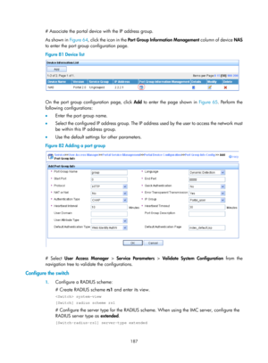 Page 1852 187 
# Associate the portal device with the IP address group. 
As shown in Figure 64, c
lick the icon in the  Port Group Information Management  column of device NAS 
to enter the port group configuration page.  
Figure 81  Device list 
 
 
On the port group configuration page, click Add to enter the page shown in  Figure 65. P erform the 
following configurations: 
•   Enter the port group name. 
•   Select the configured IP address group. The IP address used by the user to access the network must 
be...