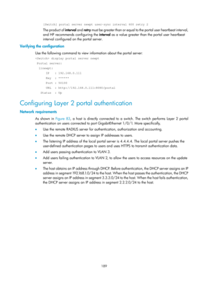 Page 1854 189 
[Switch] portal server newpt user-sync interval 600 retry 2 
The product of interval and retry must be greater than or equal to  the portal user heartbeat interval, 
and HP recommends configuring the  interval as a value greater than the portal user heartbeat 
interval configured on the portal server. 
Verifying the configuration 
Use the following command to view information about the portal server: 
 display portal server newpt 
 Portal server: 
  1)newpt: 
      IP   : 192.168.0.111 
      Key...