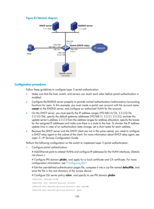 Page 1855 190 
Figure 83 Network diagram 
 
 
Configuration procedures 
Follow these guidelines to configure Layer 2 portal authentication: 
•  Make sure that the host, switch, and servers can reach each other before portal authentication is 
enabled. 
•   Configure the RADIUS server properly to provide normal authentication/authorization/accounting 
functions for users. In this example, you must create a portal user account with the account name 
userpt  on the RADIUS server, and configure an authorized VLAN for...