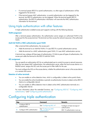 Page 1861 196 
•  If a terminal passes 802.1X or portal authentication, no other types of authentication will be 
triggered for the terminal.  
•   If the terminal passes MAC authentication, no portal authentication can be triggered for the 
terminal, but 802.1X authentication can be triggered. When the terminal passes 802.1X 
authentication, the 802.1X authentication information will overwrite the MAC authentication 
information for the terminal.  
Using triple authentication with other features 
A triple...