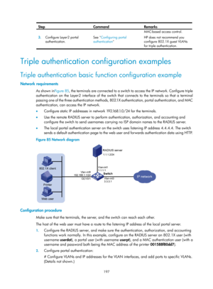 Page 1862 197 
Step Command Remarks 
3.  Configure Layer-2 portal 
authentication.  See 
Configuring portal 
authentication   MAC
-based access control.
 
HP does not recommend you 
configure 802.1X guest VLANs 
for triple authentication. 
 
Triple authentication configuration examples 
Triple authentication basic function configuration example 
Network requirements 
As shown in
Figure 85, the ter minals are connected to a switch to access the IP network. Configure triple 
authentication on the Layer-2 interface...
