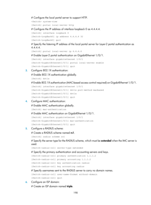 Page 1863 198 
# Configure the local portal server to support HTTP. 
 system-view 
[Switch] portal local-server http 
# Configure the IP address of interface loopback 0 as 4.4.4.4. 
[Switch] interface loopback 0 
[Switch-LoopBack0] ip address 4.4.4.4 32 
[Switch-LoopBack0] quit 
# Specify the listening IP address of the local portal server fo r Layer-2 portal authentication as 
4.4.4.4. 
[Switch] portal local-server ip 4.4.4.4 
# Enable Layer-2 portal authentication on GigabitEthernet 1/0/1. 
[Switch] interface...