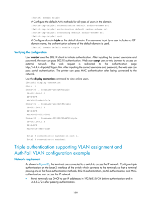 Page 1864 199 
[Switch] domain triple 
# Configure the default AAA methods for all types of users in the domain. 
[Switch-isp-triple] authentication default radius-scheme rs1 
[Switch-isp-triple] authorization default radius-scheme rs1 
[Switch-isp-triple] accounting default radius-scheme rs1 
[Switch-isp-triple] quit 
# Configure domain triple as the default domain. If a username  input by a user includes no ISP 
domain name, the authentication sche me of the default domain is used. 
[Switch] domain default...