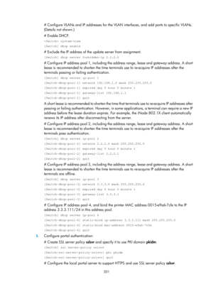 Page 1866 201 
# Configure VLANs and IP addresses for the VLAN interfaces, and add ports to specific VLANs. 
(Details not shown.) 
# Enable DHCP. 
 system-view 
[Switch] dhcp enable 
# Exclude the IP address of the update server from assignment. 
[Switch] dhcp server forbidden-ip 2.2.2.2 
# Configure IP address pool 1, including the address range, lease and gateway address. A short 
lease is recommended to shorten the time term inals use to re-acquire IP addresses after the 
terminals passing or failing...