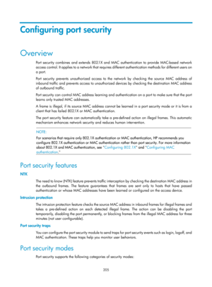 Page 1870 205 
Configuring port security 
Overview 
Port security combines and extends 802.1X and MAC authentication to provide MAC-based network 
access control. It applies to a network that requires different authentication methods for different users on 
a port.  
Port security prevents unauthorized access to the network by checking the source MAC address of 
inbound traffic and prevents access to unauthorized devices by checking the destination MAC address 
of outbound traffic.  
Port security can control MAC...